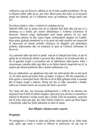 vëllezërve tuaj në Kosovë, atëherë ju do të bëni tradhti kombëtare. Ne do ta fitojmë luftën edhe pa ju, por nëse shkon puna deri këtu sa të kryejmë punët me Serbinë, do t’u kthehemi atyre që tradhtuan. Rrugë tjetër nuk ka". 
Pas këtyre fjalëve, ishte e vështirë të vazhdoje më tej. 
Ministri Milo tha se punët nuk do të shkojnë deri këtu dhe më pas ai u dëshmua se e kishte për zemër mbështetjen e Ushtrisë Çlirimtare të Kosovës. Shumë rrugë diplomatike janë hapur përmes tij ose janë organizuar përmes tij dhe Agim Fagut, ambasadorit shqiptar në Londër. Kam patur gjithnjë mendimin se ai ka qenë një ndër njerëzit më sinqerisht të interesuar në klasën politike drejtuese në Shqipëri për përkrahjen politike, diplomatike dhe në struktura të tjera të Ushtrisë Çlirimtare të Kosovës. 
Ai e përsëriti edhe një herë se punët nuk do të shkojnë deri këtu, se për të gjitha do të informojë shefin e qeverisë dhe shokët e tij të kabinetit dhe se do të gjenden rrugët e nevojshme për të mbështetur njëri-tjetrin. Ishte i emocionuar, ndoshta edhe nga fakti se ne folëm shumë sinqerisht me të, iu hapëm për shumë probleme dhe e donim ndihmesën e tij. 
Kur po ndaheshim, ne qëndruam fare pak me njëri-tjetrin dhe ai më pyeti se cili ishte njeriu që kishte folur aq hapur. I tregova. Më tha sinqerisht se këta njerëz e meritojnë lirinë. Më tha se do të bëjë gjithçka është e mundur për të hapur rrugët e duhura. Pastaj më tha se edhe mesazhin e fundit, ashtu siç e kishte marrë, do ta çonte tek shefi i qeverisë. 
Tre muaj më pas, kur kryesoja përfaqësuesit e LPK-së në takimet me drejtuesit më të lartë të shtetit shqiptar, njëri prej tyre më tha se mesazhin e takimit të Mynihut e kishte marrë dhe e kishte vënë në mendime, natyrisht për të mirë, shtoi pas pak. Ky ishte Fehmi Lladrovci, njeriu që fliste hapur e burrërisht, edhe kur fjalët dukeshin se ishin të rënda. 
Kur fillojnë e thyhen netët e marsit 
Pragnisje: 
Në mëngjesin e 5 marsit ai ende nuk kishte vënë gjumë në sy. Ishte ende natë, njëra nga netët e errëta të fillimit të pranverës, në një cep të  