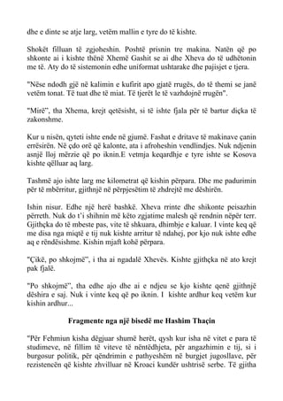 dhe e dinte se atje larg, vetëm mallin e tyre do të kishte. 
Shokët filluan të zgjoheshin. Poshtë prisnin tre makina. Natën që po shkonte ai i kishte thënë Xhemë Gashit se ai dhe Xheva do të udhëtonin me të. Aty do të sistemonin edhe uniformat ushtarake dhe pajisjet e tjera. 
"Nëse ndodh gjë në kalimin e kufirit apo gjatë rrugës, do të themi se janë vetëm tonat. Të tuat dhe të miat. Të tjerët le të vazhdojnë rrugën". 
"Mirë”, tha Xhema, krejt qetësisht, si të ishte fjala për të bartur diçka të zakonshme. 
Kur u nisën, qyteti ishte ende në gjumë. Fashat e dritave të makinave çanin errësirën. Në çdo orë që kalonte, ata i afroheshin vendlindjes. Nuk ndjenin asnjë lloj mërzie që po iknin.E vetmja keqardhje e tyre ishte se Kosova kishte qëlluar aq larg. 
Tashmë ajo ishte larg me kilometrat që kishin përpara. Dhe me padurimin për të mbërritur, gjithnjë në përpjesëtim të zhdrejtë me dëshirën. 
Ishin nisur. Edhe një herë bashkë. Xheva rrinte dhe shikonte peisazhin përreth. Nuk do t’i shihnin më këto zgjatime malesh që rendnin nëpër terr. Gjithçka do të mbeste pas, vite të shkuara, dhimbje e kaluar. I vinte keq që me disa nga miqtë e tij nuk kishte arritur të ndahej, por kjo nuk ishte edhe aq e rëndësishme. Kishin mjaft kohë përpara. 
"Çikë, po shkojmë”, i tha ai ngadalë Xhevës. Kishte gjithçka në ato krejt pak fjalë. 
"Po shkojmë”, tha edhe ajo dhe ai e ndjeu se kjo kishte qenë gjithnjë dëshira e saj. Nuk i vinte keq që po iknin. I kishte ardhur keq vetëm kur kishin ardhur... 
Fragmente nga një bisedë me Hashim Thaçin 
"Për Fehmiun kisha dëgjuar shumë herët, qysh kur isha në vitet e para të studimeve, në fillim të viteve të nëntëdhjeta, për angazhimin e tij, si i burgosur politik, për qëndrimin e pathyeshëm në burgjet jugosllave, për rezistencën që kishte zhvilluar në Kroaci kundër ushtrisë serbe. Të gjitha  