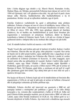 këto i kisha dëgjuar nga shokët e tij: Xhavit Haziri, Ramadan Avdiu, Shaban Muja, etj. Mirëpo, personalisht Fehmiun kam takuar në verë të vitit 1994 në Gjermani, tek i cili qëndrova disa ditë. Aty për herë të parë e kam takuar edhe Xhevën, bashkëshorten dhe bashkëluftëtaren e tij të pandashme. Kishte vite që ne njiheshim indirekt, nga të tjerët. 
Familja Lladrovci vazhdimisht ka qenë e përkushtuar ndaj çështjes atdhetare. Fehmiu u burgos në mes të viteve të tetëdhjeta, kurse vëllau i tij, Ramizi që herët ishte i inkuadruar në lëvizjen klandestine të kohës. Unë, në fillim të viteve 1991 dhe 1992, kam qëndruar shpesh në familjen Lladrovci, ku së bashku me bashkëluftëtarë të tjerë kemi biseduar për organizimin e rezistencës së armatosur. Gjithsesi, duhet ta theksoj kontributin e babait të Fehmiut, bacës Tush, i cili për ne e kishte të hapur gjithmonë derën e shtëpisë dhe na ka strehuar dhe ushqyer në çdo kohë. 
Unë: Si ndodhi kalimi i kufirit në marsin e vitit 1998? 
"Kadri Veseli dhe unë kishim përvojë të kalimit të kufirit. Kalimi i kufirit me Fehmiun, Xhevën dhe me atë grup, ishte përjetim i veçantë. Kur arrita në bazën më të afërt pranë kufirit, sepse ndërkohë isha i angazhuar në një punë tjetër, mbeta i mahnitur kur Fehmiun dhe Xhevën i pashë të veshur në uniformë të Ushtrisë Çlirimtare të Kosovës. Ai ishte trupgjatë, njeri shumë serioz dhe me përkushtim të veçantë. Kalimi i kufirit ishte mjaft i vështirë, sepse nga fshati Vllahën i Hasit kaluam nëpër Bjeshkët e Pashtrikut, gjatë tërë natës, në acarin e fillim marsit 1998, për të arritur në Demjan të Hasit. Në Demjan, gjatë ditës, u strehuam në një pyll të vogël dhe qëndruam gjatë tërë kohës. Kjo duhej bërë për të mos rënë në sytë e njerëzve lëvizjet tona. 
Pas hyrjes në Kosovë, Fehmiu luajti një rol të rëndësishëm në forcimin dhe organizimin e UÇK-së, në sajë të përvojës së arritur në luftërat e Kroacisë dhe të përgatitjes ushtarake që kishte përfituar atje. 
Ndërkohë, Fehmiu zhvilloi një intervistë me gazetarin e BBC-së, një paraqitje tashmë e mirënjohur për publikun e gjerë, në të cilën shfaqi konceptin e tij, vizionin dhe vendosmërinë e luftës së UÇK-së. Edhe më parë Fehmiu kishte paraqitje mediale, por në intervistën e BBC-së ishte më i plotë, sepse ishte brenda strukturave të UÇK-së. Aty shihet qartë se sa i besonte drejtësisë së luftës Fehmiu. Ajo intervistë u shndërrua nga mesazh  