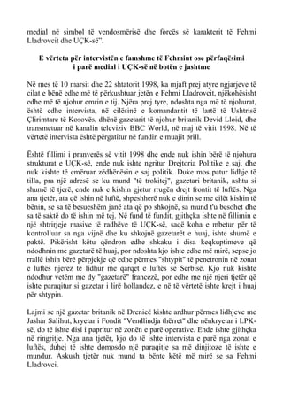 medial në simbol të vendosmërisë dhe forcës së karakterit të Fehmi Lladrovcit dhe UÇK-së”. 
E vërteta për intervistën e famshme të Fehmiut ose përfaqësimi 
i parë medial i UÇK-së në botën e jashtme 
Në mes të 10 marsit dhe 22 shtatorit 1998, ka mjaft prej atyre ngjarjeve të cilat e bënë edhe më të përkushtuar jetën e Fehmi Lladrovcit, njëkohësisht edhe më të njohur emrin e tij. Njëra prej tyre, ndoshta nga më të njohurat, është edhe intervista, në cilësinë e komandantit të lartë të Ushtrisë Çlirimtare të Kosovës, dhënë gazetarit të njohur britanik Devid Lloid, dhe transmetuar në kanalin televiziv BBC World, në maj të vitit 1998. Në të vërtetë intervista është përgatitur në fundin e muajit prill. 
Është fillimi i pranverës së vitit 1998 dhe ende nuk ishin bërë të njohura strukturat e UÇK-së, ende nuk ishte ngritur Drejtoria Politike e saj, dhe nuk kishte të emëruar zëdhënësin e saj politik. Duke mos patur lidhje të tilla, pra një adresë se ku mund "të trokitej", gazetari britanik, ashtu si shumë të tjerë, ende nuk e kishin gjetur rrugën drejt frontit të luftës. Nga ana tjetër, ata që ishin në luftë, shpeshherë nuk e dinin se me cilët kishin të bënin, se sa të besueshëm janë ata që po shkojnë, sa mund t'u besohet dhe sa të saktë do të ishin më tej. Në fund të fundit, gjithçka ishte në fillimin e një shtrirjeje masive të radhëve të UÇK-së, saqë koha e mbetur për të kontrolluar sa nga vijnë dhe ku shkojnë gazetarët e huaj, ishte shumë e paktë. Pikërisht këtu qëndron edhe shkaku i disa keqkuptimeve që ndodhnin me gazetarë të huaj, por ndoshta kjo ishte edhe më mirë, sepse jo rrallë ishin bërë përpjekje që edhe përmes "shtypit" të penetronin në zonat e luftës njerëz të lidhur me qarqet e luftës së Serbisë. Kjo nuk kishte ndodhur vetëm me dy "gazetarë" francezë, por edhe me një njeri tjetër që ishte paraqitur si gazetar i lirë hollandez, e në të vërtetë ishte krejt i huaj për shtypin. 
Lajmi se një gazetar britanik në Drenicë kishte ardhur përmes lidhjeve me Jashar Salihut, kryetar i Fondit "Vendlindja thërret" dhe nënkryetar i LPK- së, do të ishte disi i papritur në zonën e parë operative. Ende ishte gjithçka në ringritje. Nga ana tjetër, kjo do të ishte intervista e parë nga zonat e luftës, duhej të ishte domosdo një paraqitje sa më dinjitoze të ishte e mundur. Askush tjetër nuk mund ta bënte këtë më mirë se sa Fehmi Lladrovci.  