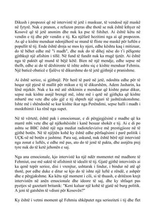 Dikush i propozoi që në intervistë të jetë i maskuar, të vendosë një maskë në fytyrë. Nuk e pranon, e refuzon preras dhe thotë se nuk është kthyer në Kosovë që të jetë anonim dhe nuk ka pse të fshihet. Ai është këtu në vendin e tij dhe për vendin e tij. Ka njëfarë hezitimi nga ai që propozon. As që e kishte menduar ndonjëherë se mund të fliste me maskë për luftën e popullit të tij. Ende është droja se mos ky njeri, edhe kështu kaq i mitizuar, do të bëhet edhe më "i madh", dhe nuk do të dihej nëse do t’i pëlqente gjithkujt një afishim i tillë. Në fund të fundit nuk ka rrugë tjetër. Ai është nga të paktët që mund të bëjë këtë. Bien në një mendje, edhe sepse në thelb, edhe ai do të dëshironte të ishte ashtu siç e kishte menduar Fehmiu. Një baticë-zbaticë e fjalëve të dikurshme do të jetë gjithnjë e pranishme. 
Ai është serioz, si gjithnjë. Për herë të parë në jetë, ndoshta edhe për të hequr një pjesë të mallit për mikun e tij të dikurshëm, Adem Jasharin, ka lënë mjekër. Nuk e ka më atë shikimin e menduar që kishte patur dikur, sepse nuk kishte asnjë brengë më, ishte më i qetë në gjithçka që kishte mbartë me vete dhe çdo gjë e tij shpreh një siguri të jashtëzakonshme. Ishte më i shëndoshë se kur kishte ikur nga Perëndimi, sepse halli i madh i moskthimit i ka rënë nga supet. 
Në të vërtetë, është pak i emocionuar, e di përgjegjësinë e madhe që ka marrë mbi vete dhe që njëkohësisht i kanë besuar shokët e tij. Ai e di po ashtu se BBC është një nga mediat radiotelevizive më prestigjioze në të gjithë botën. Në të njëjtën kohë ky është edhe përfaqësimi i parë politik i UÇK-së në botën e jashtme. Para saj, askund, nuk është bërë një intervistë nga zonat e luftës, e edhe më pas, ato do të jenë të pakta, dhe asnjëra prej tyre nuk do të ketë jehonën e saj. 
Nga ana emocionale, kjo intervistë ka një ndër momentet më madhore të Fehmiut, ose më saktë të afishimit të idealit të tij. Gjatë gjithë intervistës ai ka qenë tepër serioz, disi i vrenjtur, ushtarak i lindur, i bindur në atë që thotë, por edhe duke e ditur se kjo do të ishte një luftë e rëndë, e ashpër dhe e përgjakshme. Ka këtu një moment i cili, si të thuash, e dritëzon krejt intervistën në anën emocionale dhe ideore të saj, dhe ky shfaqet pas pyetjes së gazetarit britanik: "Keni kaluar një kohë të gjatë në burg politik. A jeni të gatshëm të vdisni për Kosovën?" 
Ky është i vetmi moment që Fehmiu shkëputet nga serioziteti i tij dhe flet  