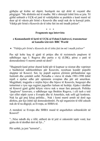 gjithçka që kishte në shpirt; buzëqesh me një dritë të veçantë dhe përgjigjet: "Me dëshirën më të madhe. Më e shtrenjtë është liria se jeta. Të gjithë ushtarët e UÇK-së janë të vetëdijshëm se pushkën e kanë marrë në duar që të vdesin për lirinë e Kosovës dhe asnjë nuk do ta kursejë jetën. Vdekja për lirinë e Kosovës do të ishte fati im më imadh jetësor". 
* * * 
Fragmente nga intervista 
e Komandantit të lartë të UÇK-së Fehmi Lladrovci, transmetuar 
në kanalin televiziv BBC World 
• "Vdekja për lirinë e Kosovës do të ishte fati im më i madh jetësor" 
Pas një kohe kaq të gjatë të pritjes dhe të rezistencës paqësore të udhëhequr nga I. Rugova dhe partia e tij (LDK), përse e patë të domosdoshme t'i merrni armët në dorë? 
"Shqiptarët kanë pritur shumë kohë për të kuptuar se nismat dhe veprimet e bashkësisë ndërkombëtare për Kosovën, rezultuan kundër popullit shqiptar në Kosovë. Sot, ky popull aspiron çlirimin përfundimtar nga fashistët dhe çetnikët serbë. Periudha e viteve të rënda 1981-1990 është mjaft e njohur edhe për opinionin evropian dhe për atë amerikan. Megjithatë, tragjedia e mijëra bijve dhe bijave të Kosovës, burgosjet dhe torturimet e tyre nga regjimi jugosllav kaluan në heshtje. Gjaku i derdhur në Kosovë gjatë gjithë këtyre viteve nuk u muar fare parasysh. Politika "paqësore" kosovare, e udhëhequr nga Ibrahim Rugova, i cili tash e tetë vjet sillet nëpër zyrat e Evropës dhe të Amerikës, nuk solli gjë konkrete. Nuk ka gjë prej kësaj politike... Nuk i kemi marrë armët në dorë nga dëshira, por kjo është një domosdoshmëri. Pa një organizim të tillë askush nuk do të na dëgjojë, as Evropa, as SHBA-të. 
A mendoni se Evropa dhe SHBA mund të angazhohen ushtarakisht në Kosovë? 
"...Nëse ndodh diç e tillë, atëherë do të jetë si zakonisht tepër vonë, kur gjaku do të derdhet deri në fyt..." 
Për serbët, ju jeni "terrorist"...  