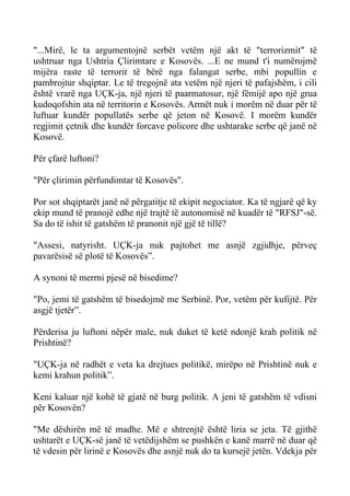 "...Mirë, le ta argumentojnë serbët vetëm një akt të "terrorizmit" të ushtruar nga Ushtria Çlirimtare e Kosovës. ...E ne mund t'i numërojmë mijëra raste të terrorit të bërë nga falangat serbe, mbi popullin e pambrojtur shqiptar. Le të tregojnë ata vetëm një njeri të pafajshëm, i cili është vrarë nga UÇK-ja, një njeri të paarmatosur, një fëmijë apo një grua kudoqofshin ata në territorin e Kosovës. Armët nuk i morëm në duar për të luftuar kundër popullatës serbe që jeton në Kosovë. I morëm kundër regjimit çetnik dhe kundër forcave policore dhe ushtarake serbe që janë në Kosovë. 
Për çfarë luftoni? 
"Për çlirimin përfundimtar të Kosovës". 
Por sot shqiptarët janë në përgatitje të ekipit negociator. Ka të ngjarë që ky ekip mund të pranojë edhe një trajtë të autonomisë në kuadër të "RFSJ"-së. Sa do të ishit të gatshëm të pranonit një gjë të tillë? 
"Assesi, natyrisht. UÇK-ja nuk pajtohet me asnjë zgjidhje, përveç pavarësisë së plotë të Kosovës”. 
A synoni të merrni pjesë në bisedime? 
"Po, jemi të gatshëm të bisedojmë me Serbinë. Por, vetëm për kufijtë. Për asgjë tjetër”. 
Përderisa ju luftoni nëpër male, nuk duket të ketë ndonjë krah politik në Prishtinë? 
"UÇK-ja në radhët e veta ka drejtues politikë, mirëpo në Prishtinë nuk e kemi krahun politik”. 
Keni kaluar një kohë të gjatë në burg politik. A jeni të gatshëm të vdisni për Kosovën? 
"Me dëshirën më të madhe. Më e shtrenjtë është liria se jeta. Të gjithë ushtarët e UÇK-së janë të vetëdijshëm se pushkën e kanë marrë në duar që të vdesin për lirinë e Kosovës dhe asnjë nuk do ta kursejë jetën. Vdekja për  