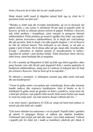 lirinë e Kosovës do të ishte fati im më i madh jetësor”. 
Meqë shumë rrallë mund të dëgjohet ndonjë fjalë nga ju, çfarë do t'i porositnit botës me këtë rast? 
"Mendoj se është turp për Evropën demokratike, që sot të ekzistojë një pakicë serbe, e cila synon t'i nënshtrojë 90 për qind të popullit tjetër në Kosovë; që këtë ta ushtrojë përmes terrorit të paparë. Problemi i Kosovës nuk është problem i komplikuar, çfarë tentojnë ta paraqesin faktorët ndërkombëtarë. Është problem që mund të zgjidhet fare lehtë: çdo popull i botës, përmes konventave ndërkombëtare, ka të drejtë për vetëvendosje dhe për pavarësi. Këtë të drejtë e ka edhe populli shqiptar, i cili në Kosovë ka mbi dy milionë banorë. Nuk kërkojmë as më shumë, as më pak se popujt e tjerë të botës. Do të shtoja edhe një gjë, meqë edhe Amerika edhe Evropa i adresohen së tepërmi parimit të mosndryshimit të kufijve. Jugosllavisë tashmë i janë prishur kufijtë. Është themeluar shteti slloven, shteti kroat, shteti boshnjak dhe ai maqedon. 
Si u bë e mundur që Maqedonia të dalë aq lehtë nga shteti jugosllav, duke pasur brenda vetes mbi 40 për qind shqiptarë? Këto i marrim padrejtësi të bashkësisë ndërkombëtare, andaj jemi të vendosur të luftojmë deri në fund për çlirimin e Kosovës. Nuk ka forcë që të na mposhtë...” 
Po aftësinë e armatimit. A nënkupton arsenali juaj edhe armët anti-tank dhe ato kundërajrore? 
"I kemi të gjitha armët e nevojshme për vetëmbrojtje. Kemi edhe armatim kundër tankeve dhe sistemeve kundërajrore. Jemi të bindur se do t'i rrëmbejmë të gjitha armët që gjenden në duart e çetnikëve, meqë arma më e fortë për çlirimin e një populli është morali. Këtë moral Serbia nuk mund ta vrasë me asnjë armë. Ajo nuk mund ta shuajë vullnetin për liri...” 
A po rritet numri i pjesëtarëve të UÇK-së, meqë më herët keni pohuar se morali çdo ditë është më i madh? 
"Çdo terror shtetëror ka reaksionin e vet në popull. Populli është i gatshëm që njëzëri t'i përgjigjet thirrjes së atdheut për shpëtim kombëtar. Vullnetarët tanë arrijnë çdo ditë dhe numri i tyre është maksimal. Vullneti i popullit për liri është më i madh se kurdoherë, pikërisht për shkak të  