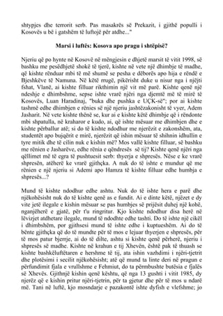 shtypjes dhe terrorit serb. Pas masakrës së Prekazit, i gjithë populli i Kosovës u bë i gatshëm të luftojë për atdhe..." 
Marsi i luftës: Kosova apo pragu i shtëpisë? 
Njeriu që po hynte në Kosovë në mëngjesin e dhjetë marsit të vitit 1998, së bashku me pesëdhjetë shokë të tjerë, kishte në vete një dhimbje të madhe, që kishte rënduar mbi të më shumë se pesha e dëborës apo hija e rëndë e Bjeshkëve të Namuna. Në këtë rrugë, pikërisht duke u nisur nga i njëjti fshat, Vlanë, ai kishte filluar rikthimin një vit më parë. Kishte qenë një ndeshje e dhimbshme, sepse ishte vrarë njëri nga djemtë më të mirë të Kosovës, Luan Haradinaj, "buka dhe pushka e UÇK-së"; por ai kishte tashmë edhe dhimbjen e rënies së një njeriu jashtëzakonisht të vyer, Adem Jasharit. Në vete kishte thënë se, kur ai e kishte këtë dhimbje që i rëndonte mbi shpatulla, në kraharor e kudo, ai, që ishte mësuar me dhimbjen dhe e kishte përballur atë; si do të kishte ndodhur me njerëzit e zakonshëm, ata, studentët apo bujqërit e mirë, njerëzit që ishin mësuar të shihnin idhullin e tyre mitik dhe të cilin nuk e kishin më? Mos vallë kishte filluar, së bashku me rënien e Jasharëve, edhe rënia e qëndresës së tij? Kishte qenë njëri nga qëllimet më të egra të pushtuesit serb: thyerja e shpresës. Nëse e ke vrarë shpresën, atëherë ke vrarë gjithçka. A nuk do të ishte e mundur që me rënien e një njeriu si Ademi apo Hamza të kishte filluar edhe humbja e shpresës...? 
Mund të kishte ndodhur edhe ashtu. Nuk do të ishte hera e parë dhe njëkohësisht nuk do të kishte qenë as e fundit. Ai e dinte këtë, njëzet e dy vite jetë ilegale e kishin mësuar se pas humbjes së prijësit duhej një kohë, nganjëherë e gjatë, për t'u ringritur. Kjo kishte ndodhur disa herë në lëvizjet atdhetare ilegale, mund të ndodhte edhe tashti. Do të ishte një cikël i dhimbshëm, por gjithsesi mund të ishte edhe i kuptueshëm. Ai do të bënte gjithçka që do të mundte për të mos e lejuar thyerjen e shpresës, për të mos patur bjerrje, ai do të dilte, ashtu si kishte qenë përherë, njeriu i shpresës së madhe. Kishte në krahun e tij Xhevën, është pak të thuash se kishte bashkëluftëtaren e hershme të tij, ata ishin vazhdimi i njëri-tjetrit dhe plotësimi i secilit njëkohësisht; atë që mund ta linte deri në pragun e përfundimit fjala e vrullshme e Fehmiut, do ta përmbushte butësia e fjalës së Xhevës. Gjithnjë kishin qenë kështu, që nga 13 gushti i vitit 1985, dy njerëz që e kishin pritur njëri-tjetrin, për ta gjetur dhe për të mos u ndarë më. Tani në luftë, kjo mosndarje e pazakontë ishte dyfish e vlefshme; jo  