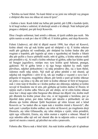 - "Kështu na kanë thënë. Na kanë thënë se ne jemi me mbrojtë veç pragun e shtëpisë dhe mos me shkue në zona të tjera". 
- Gabim e keni. Kush është me luftue për partitë, për LDK e kushdo tjetër, le të heqë rrobat e ushtrisë, të dorëzojë armët e të shkojë. Nuk luftojmë për pragun e shtëpisë, por për krejt Kosovën. 
Disa i hoqën unformat, lanë armët e shkuan, të tjerët erdhën pas nesh. Ma qitën namin se nuk po i due të LDK-së. E kishin gabim, unë doja Kosovën. 
Fehmi Lladrovci, atë ditë të dhjetë marsit 1998, kur rihyri në Kosovë, kishte shtatë vite që nuk kishte qenë në shtëpinë e tij. E kishte mbytur malli për gjithçka në vendlindje, për shtëpinë ku kishte lindur dhe për rruginat e kopshtit, për luginën që zinte e ngushtohej në fundin e fshatit dhe për pyllin e lisave përballë malit; mbi të gjitha, e kishte mbytur malli për prindërit e tij. Ai mall e kishte mbuluar të gjithin, edhe kur kishte qenë në burgjet jugosllave, mirëpo mes tyre kishin qenë hekurat, prangat, gjakimet. Në të gjitha letrat e tij nga burgu ndjehet ky mall, tepër përvëlues, ndjehet përkushtimi i tij ndaj prindërve dhe, siç e kam thënë, sidomos malli ndaj nënës. Një mall që pikte përditë e më shumë, që ndjehej tek tingëllimi i zërit të tij, tek ajo rrudhje e veçantë e syve kur i pëlqente të tregonte, megjithëse shkurt, për letrën e parë që kishte shkruar në jetën e saj nëna e tij dhe atë letër ia kishte shkruar të birit të burgosur; nuk i vinte turp të thoshte se i kishte puthur ato shkronja; ndjehej se kishte nevojë të bisedonte me të atin, për gjithçka që kishin dashur të flisnin; të njëjtin mall e kishte edhe Xheva për atë shtëpi, në të cilën kishte shkuar nuse kur i shoqi sapo ishte burgosur dhe dënuar me dhjetë vite, kishte mall për dhomën ku kishte jetuar disa vite, si në legjendat e hershme, por jo thjeshtë duke pritur, por duke luftuar për idealin e përbashkët; në ato dhoma ajo kishte shkruar fjalët buçimtare që ishin lexuar anë e kënd Kosovës se "as tanket dhe as topat nuk e trembin rininë e Kosovës", dhe tash çasti i çmalljes kishte ardhur; ata ishin në Kosovë, po rrugëtonin drejt Drenicës, aty ishte Gllanasella, aty ishte shtëpia e vjetër, ishin prindërit, njëri nga vëllezërit, Emriu, aty ishin motrat e nipërit e mbesat. Mund të ecje ndoshta edhe një orë më shumë dhe do ta ndjenin erën e veçantë të zjarrit në mesin e marsit, që përzihet me erën e pranverës. 
Fehmiu dhe Xheva nuk e bënë këtë. Ata nuk kishin ardhur për të qëndruar  