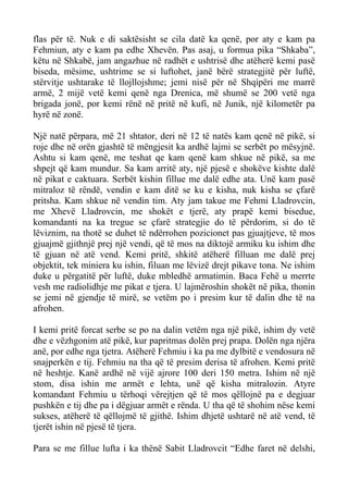 flas për të. Nuk e di saktësisht se cila datë ka qenë, por aty e kam pa Fehmiun, aty e kam pa edhe Xhevën. Pas asaj, u formua pika “Shkaba”, këtu në Shkabë, jam angazhue në radhët e ushtrisë dhe atëherë kemi pasë biseda, mësime, ushtrime se si luftohet, janë bërë strategjitë për luftë, stërvitje ushtarake të llojllojshme; jemi nisë për në Shqipëri me marrë armë, 2 mijë vetë kemi qenë nga Drenica, më shumë se 200 vetë nga brigada jonë, por kemi rënë në pritë në kufi, në Junik, një kilometër pa hyrë në zonë. 
Një natë përpara, më 21 shtator, deri në 12 të natës kam qenë në pikë, si roje dhe në orën gjashtë të mëngjesit ka ardhë lajmi se serbët po mësyjnë. Ashtu si kam qenë, me teshat qe kam qenë kam shkue në pikë, sa me shpejt që kam mundur. Sa kam arritë aty, një pjesë e shokëve kishte dalë në pikat e caktuara. Serbët kishin fillue me dalë edhe ata. Unë kam pasë mitraloz të rëndë, vendin e kam ditë se ku e kisha, nuk kisha se çfarë pritsha. Kam shkue në vendin tim. Aty jam takue me Fehmi Lladrovcin, me Xhevë Lladrovcin, me shokët e tjerë, aty prapë kemi bisedue, komandanti na ka tregue se çfarë strategjie do të përdorim, si do të lëviznim, na thotë se duhet të ndërrohen pozicionet pas gjuajtjeve, të mos gjuajmë gjithnjë prej një vendi, që të mos na diktojë armiku ku ishim dhe të gjuan në atë vend. Kemi pritë, shkitë atëherë filluan me dalë prej objektit, tek miniera ku ishin, filuan me lëvizë drejt pikave tona. Ne ishim duke u përgatitë për luftë, duke mbledhë armatimin. Baca Fehë u merrte vesh me radiolidhje me pikat e tjera. U lajmëroshin shokët në pika, thonin se jemi në gjendje të mirë, se vetëm po i presim kur të dalin dhe të na afrohen. 
I kemi pritë forcat serbe se po na dalin vetëm nga një pikë, ishim dy vetë dhe e vëzhgonim atë pikë, kur papritmas dolën prej prapa. Dolën nga njëra anë, por edhe nga tjetra. Atëherë Fehmiu i ka pa me dylbitë e vendosura në snajperkën e tij. Fehmiu na tha që të presim derisa të afrohen. Kemi pritë në heshtje. Kanë ardhë në vijë ajrore 100 deri 150 metra. Ishim në një stom, disa ishin me armët e lehta, unë që kisha mitralozin. Atyre komandant Fehmiu u tërhoqi vërejtjen që të mos qëllojnë pa e degjuar pushkën e tij dhe pa i dëgjuar armët e rënda. U tha që të shohim nëse kemi sukses, atëherë të qëllojmë të gjithë. Ishim dhjetë ushtarë në atë vend, të tjerët ishin në pjesë të tjera. 
Para se me fillue lufta i ka thënë Sabit Lladrovcit “Edhe faret në delshi,  