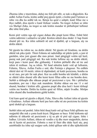 Zhurma ishte e tmerrshme, duhej me folë për afër, se nuk u dëgjoshim. Ka ardhë Asllan Faslia, kishte ardhë prej pjesës tjetër, e kishte parë Fatimen se ishte vra dhe ka ardhë tek ne. Beteja ka qenë e ashpër, kanë fillue me u thye radhët, disa njerëz e kanë lëshuar vendin. Na tregoi Asllani se ishte vra Shefqet Zeka, na tregoi se nuk kishin mundur të përballojnë luftimet dhe ishte lënë pika. 
Kemi pirë vetëm nga një cigare duhan dhe prapë kemi fillue. Eshtë bërë vetëm ndërrimi i ushtarëve në pikë. Kishim mbetë disa shokë. U hap fronti shumë për ne. Ku ishin ushtarët në anë të djathtë, që u larguan, aty na dolën shkitë. 
Në pjesën ku ishim ne, na dolën shkitë. Në pjesën në Gradime, na dolën shkitë tek pika tjetër. Thirri Fehmiu në radiolidhje në pikën tjetër, a jeni të gatshëm, nëse jeni gjuani dhe mos prisni. Janë përgjigjë vetëm një herë, pastaj nuk janë përgjigjë më. Ku nuk kishte luftime aty na dolën shkitë, krejt para i kemi pasë dhe gjithandej. I kishim përballë dhe në tre anë ishim të rrethuar. Aq sa ishim. Në fund mbetëm katër vetë që luftonim, Fehmiu, Xheva, Asllan Faslia e unë, dhe Fatimja e plagosur. Na erdhën shkitë deri në 10 metër, ishim të shpërndarë, në katër pozicione, bomba na ra në mes, por për fat nuk plasi. Kur na erdhi bomba tek këmbët, e ditëm se shkitë ishin shumë afër dhe kemi kemi fillue edhe ne me bomba dore. Serbët u tërhoqën dhe shkuan prapë në pozicionet e tyre. Me i përballue mundnim, por me i thye nuk mundnim. Kishte shkue ora me 11 e më shumë, bombat i kishim afër, gjuanim prapë dhe disa herë i kemi tërheqë vetëm me bomba. Dolën ku kishin qenë në fillim, nëpër livadhe. Mirëpo ishin shumë dhe bombardonin gjithë kohën. 
Unë kam qenë në pjesën e dhjetë, Feha, Xheva dhe Asllani ishin në pjesën e Gradimes. Asllani shkonte herë pas here edhe në ato pozicione ku kishin qenë shokët që u larguan. 
Serbët ishin më poshtë. Ishin bërë thuaj katër orë që baca Fehë qëllonte me snajperkë dhe nuk e çonte kush kryet. Dëgjuam se baca Fehë kërkonte një ndërrim të shkurtër në pozicionin e tij sa për të pirë një cigare. Ishte i lodhur. Lëvizën Asllani, shkon në vendin e tij dhe merr snajperkën, derisa ata të hynin në pozicion. Fehmiu u mat të futet dhe duke hyrë aty, prej autoblindës ku ishte një snajper serb, është qëlluar mbi të dhe njëkohësisht  