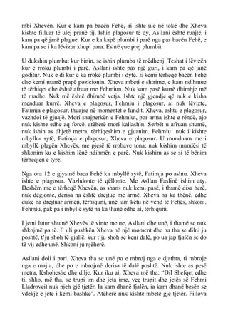 mbi Xhevën. Kur e kam pa bacën Fehë, ai ishte ulë në tokë dhe Xheva kishte filluar të ulej pranë tij. Ishin plagosur të dy, Asllani është ruajtë, i kam pa që janë plague. Kur e ka kapë plumbi i parë nga pas bacën Fehë, e kam pa se i ka lëvizur xhupi para. Eshtë çue prej plumbit. 
U dukshin plumbat kur binin, se ishin plumba të mëdhenj. Teshat i lëvizën kur e rroku plumbi i parë. Asllani ishte pas një guri, i kam pa që janë goditur. Nuk e di kur e ka rrokë plumbi i dytë. E kemi tërheqë bacën Fehë dhe kemi marrë prapë pozicionin. Xheva mbeti e shtrime, e kam ndihmue të tërhiqet dhe është afruar me Fehmiun. Nuk kam pasë kurrë dhimbje më të madhe. Nuk më është dhimbë vetja. Ishte një gjendje që nuk e kisha menduar kurrë. Xheva e plagosur, Fehmiu i plagosur, ai nuk lëvizte, Fatimja e plagosur, thuajse në momentet e fundit. Xheva, ashtu e plagosur, vazhdoi të gjuajë. Mori snajperkën e Fehmiut, por arma ishte e rëndë, ajo nuk kishte edhe aq forcë, atëherë mori kallashin. Serbët u afruan shumë, nuk ishin as dhjetë metra, tërhiqeshim e gjuanim. Fehmiu nuk i kishte mbyllur sytë, Fatimja e plagosur, Xheva e plagosur. U munduam me i mbyllë plagën Xhevës, me pjesë të rrobave tona; nuk kishim mundësi të shkonim ku e kishim lënë ndihmën e parë. Nuk kishim as se si të bënim tërheqjen e tyre. 
Nga ora 12 e gjysmë baca Fehë ka mbyllë sytë, Fatimja po ashtu. Xheva ishte e plagosur. Vazhdonte të qëllonte. Me Asllan Faslinë ishim aty. Deshëm me e tërheqë Xhevën, as shans nuk kemi pasë, i thamë disa herë, nuk dëgjonte, derisa na është drejtue me armë. Xheva na ka thënë, edhe duke na drejtuar armën, tërhiquni, unë jam këtu në vend të Fehës, shkoni. Fehmiu, pak pa i mbyllë sytë na ka thanë edhe ai, tërhiquni. 
I jemi lutur shumë Xhevës të vinte me ne, Asllani dhe unë, i thamë se nuk shkojmë pa të. E uli pushkën Xheva në një moment dhe na tha se dilni ju poshtë, t’ju shoh të gjallë, kur t’ju shoh se keni dalë, po ua jap fjalën se do të vij edhe unë. Shkoni ju njëherë. 
Asllani doli i pari. Xheva tha se unë po e mbroj nga e djathta, ti mbroje nga e majta, dhe po e mbrojmë derisa të dalë poshtë. Nuk ishte as pesë metra, lëshoheshe dhe dilje. Kur iku ai, Xheva më tha: “Dil Shefqet edhe ti, shko, më tha, se trupi im dhe jeta ime, veç trupit dhe jetës së Fehmi Lladrovcit nuk njeh gjë tjetër. Ia kam dhanë fjalën, ia kam dhanë besën se vdekje e jetë i kemi bashkë". Atëherë nuk kishte mbetë gjë tjetër. Fillova  