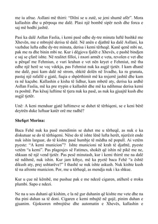 me iu afrue. Asllani më thirri: “Dilni se u zutë, se jeni shumë afër”. Mora kallashin dhe u përpoqa me dalë. Plasi një bombë sipër nesh dhe forca e saj më hodhi jashtë. 
Pasi ka dalë Asllan Faslia, i kemi pasë edhe dy-tre minuta luftë bashkë me Xhevën, me e mbrojtë derisa të dalë. Në anën e djathtë ka dalë Asllani, ka vazhdue lufta edhe dy-tre minuta, derisa i kemi tërheqë. Kanë qenë mbi ne, pak me ra dhe binin mbi ne. Kur i dëgjova fjalët e Xhevës, e pashë bindjen e saj se çfarë ishte. Në realitet filloi, i nxori armët e veta, revolen e vet dhe u përqaf me Fehmiun, e vuri krahun e vet nën kryet e Fehmiut, më tha edhe një herë se veç vdekja, pas Fehmiut nuk ka asgjë tjetër. I kam dhanë me dalë, pasi kam dalë në strom, shkitë dolën në livadhe, ka ra granata, pastaj një rafallë e gjatë, fuqia e shpërthimit më ka nxjerrë jashtë dhe kam ra në kaçube. Kallashin e kisha të lidhur, kam mbetë aty, derisa ka ardhë Asllan Faslia, më ka pre rrypin e kallashit dhe më ka ndihmue derisa kemi ra poshtë. Pas kësaj luftime të tjera nuk ka pasë, as nuk ka gjuajtë kush dhe asgjë tjetër. 
Unë: A keni menduar gjatë luftimeve se duhet të tërhiqeni, se e keni bërë deytrën duke luftuar katër orë me radhë? 
Shefqet Morina: 
Baca Fehë nuk ka pasë mendimin se duhet me u tërheqë, as nuk e ka diskutuar se do të tërhiqemi. Nëse do të ishte lënë lufta herët, njerëzit ende nuk ishin larguar, do të kishte pasë humbje të mëdha në popull. Ai vetëm pyeste: “A kemi municion”? Ishte municioni në krah të djathtë, pyeste vetëm “a kemi”. Pas plagosjes së Fatimes, shokët që ishin në pikë me ne, shkuan në një vend tjetër. Pas pesë minutash, kur i kemi thirrë me na dalë në ndihmë, nuk ishin. Kur jam kthye, më ka pyetë baca Fehë “a është dikush aty, prej ushtarëve?” I thashë se nuk ishte askush. Nuk kishte kush të na afronte municion. Por, me u tërheqë, as mendja nuk i ka shkue. 
Kur u çue në këmbë, me pushue pak e me ndezë cigaren, atëherë e rroku plumbi. Sapo e ndezi. 
Ne na u sos duhani që kishim, e la në gur duhanin që kishte me vete dhe na tha pini duhan sa të doni. Cigaren e kemi mbajtë në gojë, pinim duhan e gjuanim. Gjoksoren mbrojtëse dhe automatin e Xhevës, kallashin e  