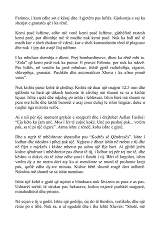 Fatimes, i kam edhe sot e kësaj dite. I gjetëm pas luftës. Gjoksorja e saj ka shenjat e granatës që i ka rënë. 
Kemi pasë luftime, edhe më vonë kemi pasë luftime, gjithëfarë rastesh kemi parë, por dhimbje më të madhe nuk kemi pasë. Nuk ka hall më të madh kur e sheh shokun të vdesë, kur e sheh komandantin tënd të plagosur dhe nuk i jep dot asnjë lloj ndihme. 
I ka mbuluar shembja e dheut. Prej bombardimeve, dheu ka rënë mbi ta. “Zola” që kemi pasë nuk ka punue. E provoi Fehmiu, por nuk ka ndezë. Pas luftës, në vendin ku janë mbuluar, është gjetë radiolidhja, cigaret, shkrepësja, granatat. Pushkën dhe automatikun Xheva i ka afrue pranë vetes”. 
Nuk kishte pasur kohë të çlodhej. Kishte në duar një snajper 12.5 mm dhe qëllonte sa herë që dikush tentonte të afrohej më shumë se sa e kishte lejuar. Ishte i qetë dhe ndjehej po ashtu i lehtësuar. Ishin bërë më shumë se pesë orë luftë dhe tashti banorët e asaj zone duhej të ishin larguar, duke u ruajtur nga mizoria serbe. 
Ai e uli për një moment grykën e snajperit dhe i drejtohet Asllan Faslisë: “Eja këtu ku jam unë. Mos i lër të çojnë kokë. Unë po pushoj pak... vetëm pak, sa të pi një cigare”. Arma ishte e rëndë, koha ishte e gjatë. 
Dhe u ngrit të mbështeste shpatullat pas “Kodrës së Qëndresës”. Ishte i lodhur dhe ndoshta i pihej pak ujë. Ngjyrat e dheut ishin në rrobat e tij dhe në fijet e mjekrës i kishte mbetur po ashtu një fije bari. Ai gjithë jetën kishte qëndruar i mbështetur pas dheut të tij, i lidhur tej për tej me të, dhe kështu si duket, do të ishte edhe çasti i fundit i tij. Bëri të largohet, ishin vetëm dy a tre metra deri aty ku ai mendonte se mund të pushonte krejt pak, qoftë edhe dy-tre minuta. Kishte bërë shumë rrugë deri atëherë. Ndoshta më shumë se sa ishte menduar. 
Ishte një kohë e gjatë që mjetet e blinduara nuk lëviznin as para e as pas. Ushtarët serbë, të strukur pas hekurave, kishin nxjerrë pushkët snajperë, minahedhësit dhe prisnin. 
Në ecjen e tij u godit. Ishte një goditje, siç do të thoshin, vertikale, dhe një rënie po e tillë. Nuk ra, u ul ngadalë dhe i tha lehtë Xhevës: “Shotë, më  