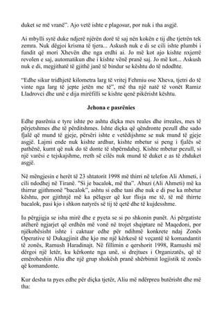 duket se më vranë”. Ajo vetë ishte e plagosur, por nuk i tha asgjë. 
Ai mbylli sytë duke ndjerë njërën dorë të saj nën kokën e tij dhe tjetrën tek zemra. Nuk dëgjoi krisma të tjera... Askush nuk e di se cili ishte plumbi i fundit që mori Xhevën dhe nga erdhi ai. Jo më kot ajo kishte nxjerrë revolen e saj, automatikun dhe i kishte vënë pranë saj. Jo më kot... Askush nuk e di, megjithatë të gjithë janë të bindur se kështu do të ndodhte. 
“Edhe sikur tridhjetë kilometra larg të vritej Fehmiu ose Xheva, tjetri do të vinte nga larg të jepte jetën me të”, më tha një natë të vonët Ramiz Lladrovci dhe unë e dija mirëfilli se kishte qenë pikërisht kështu. 
Jehona e pasrënies 
Edhe pasrënia e tyre ishte po ashtu diçka mes reales dhe irreales, mes të përjetshmes dhe të përditshmes. Ishte diçka që qëndronte pezull dhe sado fjalë që mund të gjeje, përsëri ishte e vetëdijshme se nuk mund të gjeje asgjë. Lajmi ende nuk kishte ardhur, kishte mbetur si peng i fjalës së pathënë, kumt që nuk do të donte të shpërndahej. Kishte mbetur pezull, si një varësi e tejskajshme, rreth së cilës nuk mund të duket e as të zhduket asgjë. 
Në mëngjesin e herët të 23 shtatorit 1998 më thirri në telefon Ali Ahmeti, i cili ndodhej në Tiranë. "Si je bacalok, më tha”. Abazi (Ali Ahmeti) më ka thirrur gjithmonë "bacalok”, ashtu si edhe tani dhe nuk e di pse ka mbetur kështu, por gjithnjë më ka pëlqyer që kur flisja me të, të më thirrte bacalok, pasi kjo i shkon natyrës së tij të qetë dhe të kujdesshme. 
Iu përgjigja se isha mirë dhe e pyeta se si po shkonin punët. Ai përgatiste atëherë ngjarjet që erdhën më vonë në trojet shqiptare në Maqedoni, por njëkohësisht ishte i caktuar edhe për ndihmë konkrete ndaj Zonës Operative të Dukagjinit dhe kjo me një kërkesë të veçantë të komandantit të zonës, Ramush Haradinajt. Në fillimin e qershorit 1998, Ramushi më dërgoi një letër, ku kërkonte nga unë, si drejtues i Organizatës, që të emëroheshin Aliu dhe një grup shokësh pranë shërbimit logjistik të zonës që komandonte. 
Kur desha ta pyes edhe për diçka tjetër, Aliu më ndërpreu butërisht dhe më tha:  