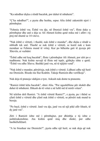 "Ka ndodhur diçka e rëndë bacalok, por duhet të mbahemi”. 
“Ç’ka ndodhur?”, e pyeta dhe heshta, sepse Aliu është zakonisht njeri i përmbajtur. 
"Fehmiu është vra. Është vra dje, në Drenicë është vra”, fliste duke u përmbajtur dhe unë e dija se Ali Ahmeti kishte qenë miku më i afërt i tij prej më shumë se 14 viteve. 
"Nuk është e vërtetë, i thashë, nuk është e mundur”, dhe diçka e rëndë u mblodh tek unë. Thashë se nuk është e vërtetë, se kurrë nuk e kam menduar se Fehmiu mund të vritej. Kur po bëhesha gati të pyesja për Xhevën, ai vazhdoi: 
"Është edhe më keq bacalok", fliste i përmbajtur Ali Ahmeti, por zëri po e tradhtonte. Nuk kishte nevojë të fliste më tepër, gjithçka ishte e qartë. “Është vra edhe Xheva. Bashkë janë vra, në të njëjtin vend”. 
"Nuk është e mundur, përsërisja, nuk është e vërtetë. Lidhuni edhe një herë me Drenicën. Bisedo me Ilaz Kodrën. Takoje Ramizin dhe verifikoje”. 
Nuk doja të pranoja vdekjen e tyre. Askush nuk donte ta pranonte. 
"Ramizi është këtu bacalok", shtoi Aliu. "Por ngushëllime për shokët dhe duhet të mbahemi. Dikush do të vritet e në luftë më të mirët vriten". 
Në telefon doli Ramizi. "A është vërtetë Ramiz?”, e pyeta, pa i thënë se çfarë është e vërtetë dhe çfarë nuk është e vërtetë, se përsëri nuk mund ta besoja. 
"Po bacë, është e vërtetë. Janë vra dje, janë vra në një pikë afër fshatit, të dy janë vra”. 
Zëri i Ramizit ishte më i përmbajtur, por dhimbja e tij ishte e jashtëzakonshme. Ata kishin qenë miq dhe shokë, por edhe bashkëluftëtarë. 
"A ke biseduar me Drenicën?”, pyeta edhe një herë, se nuk doja që nuk  