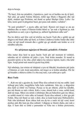 doja ta besoja. 
"Po bacë, fola me prindërit, i lajmërova, janë vra së bashku me dy të tjerë. Një çikë, që quhet Fatime Hetemi, është nga Shala e Bajgorës dhe një djalë, student nga Prishtina, më thanë se quhet Shefqet Zeka. Lufta i ka këto, kemi qenë të përgatitur bacë, por puna nuk ndalet, vazhdon”. 
"Si janë prindërit?”, e pyeta edhe një herë. Ramizi më tregoi se ata po mbahen dhe se nana e Fehmiut kishte thënë se "po nuk u ligshtuat ju, nuk ligshtohem as unë; e po u ligshtuat ju, atëherë ligshtohem edhe unë”. 
Pas tre ditëve unë fola vetë në telefon me bacën Tush dhe e gjithë ajo që dëgjova më bindi edhe një herë, se Fehmi Lladrovci kishte lindur dhe ishte rritur në një truall trimash dhe e gjithë ajo që ndodhi nuk kishte se si të ndodhte ndryshe. 
Si e përjetuan ngjarjen në Drenicë, prindërit e Fehmiut 
Isha matur disa herë ta pyes bacën Tush për atë moment të vështirë, ndoshta më të vështirin në jetën e tyre. Nuk kisha mundur. Si mund ta pyesësh tjetrin se ku ishe, çfarë ndjeve ku mësove lajmin, kush e tha këtë lajm. Asnjë prind nuk mund të pyetet kaq lehtë. 
Një mbrëmje, kur rrinim në shtëpinë e tyre në Shkabë, bisedonim për jetën e Fehmiut, ai vetë, krejt natyrshëm, më tregoi se si kishte ndodhur. Për fat që bisedën e shënova ashtu si u tha asaj nate, e po ashtu po e sjell: 
Baca Tush: 
" ...Kah ora një e gjysëm dy, kanë fillue disa ushtarë të rinj me ardhë. Janë tërheqë prej lufte, megjithëse lufta hala vazhdonte. Isha aty, u dëgjoshin disa fjalë se është vra Fatimja. Pyesja se ku po shkoni, çfarë ka ndodhë, por më thonin se nuk e dinin. Kah e vona, shumë kah e vona, serbët kanë dalë në maja. Shkoi ora nëntë e mbrëmjes dhe po baheshim gati me shkue, se serbët mund të vinin edhe në katund. Pyeta disa ushtarë, a dini gja për Fehën. Disa më thanë se nuk e dinë, disa se kanë kanë prej Dobrashefcit. Nuk isha kërrkund. Kam shkue kah ora dy-tre e natës në një vend, kemi pushue pak dhe kam pa disa ushtarë. I dëgjoja se thonin diçka, por nuk e dija. E kam ditë se është e pamundur se Feha me e lëshue pozicionin,  