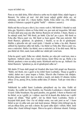 veçse në është vra. 
Para se me dalë drita, filloi ofensiva serbe me hi nëpër fshat, nëpër lugun e Beranit. Ne ishim në mal. Atë ditë kemi ndjejë gjithë ditën aty, në mbrëmje, më datë 23, i them hallës: Hallë, Feha është vra. (Në shtëpi, nënën e Fehmiut e quajnë të gjithë "hallë” – shënim i autorit.) 
Halla më tha se ku po e din ti, ku e more vesh ti. Më bërtiti. I thashë se nuk këtu gja. Njerëzit e dinin se Feha është vra, por nuk më tregoshin. Më datë 24 kam dalë prej asaj ane dhe thërras Ramizin në telefon. I tham, Ramiz a ka ndonjë send, bre? Më thotë, po babë. Çka ka? po e pyes. Më thotë se Feha dhe Xheva janë vra. Më thotë se bani gajret. Pak jam mërzitë. Më thotë Ramizi, qëndroni. Ju qëndroni, i thashë, se ne do të qëndrojmë. Hallën e përcolla tek një vend tjetër. I thashë se baba e ka ditë. Ramizi atëherë ka lajmërue edhe tek halla, i ka thënë se Feha dhe Xheva janë vra, mos u mërzitni. Halla i ka thënë, mos u mërzitni ju. E ka ditë nana. Më ka pas thënë në Abri, nanë, kam ardhë me vdekë për vend tem. 
Feha ka qenë i qetë. Edhe me vdekë, thoshte, po vdes për vend tem, mos u ligshtoni. Atëherë çikat, kur e kanë mësue, kanë fillue me qa. Halla u ka bërtitë: pushoni e mos ua ndiej zanin. Kërrkush nuk ka me qa. Atëherë i ka thënë Ramizit, "qëndroni ju, do të qëndrojmë edhe ne”. 
Më datën 25 kam dalë prapë në Gradicë dhe kam folë prapë me Ramizin. "Babë, më thotë, me e gjetë se ku është Sami Lushtaku. Thuaj se gjallë a vdekë, duhet me i prue trupat e Fehës, Xhevës dhe Fatimes tek shtëpia. Kishin shkue katër ditë. Jan vra ditën e martë, më datën 22 shtator, kishte shkue 23-ta, pastaj 24-ta, kishte ardhë data 25 shtator. Tash po vinte dita e pestë. 
Ndërkohë ka ardhë Sami Lushtaku përnjëherë aty ku isha. Erdhi në Gradec. Ka ardhë me Ilaz Kodrën, me Nuredin Lushtakun e shumë shokë të tjerë. Edhe biseduam. Ka qenë pasdite, ora gjashtë. I them se Ramizi më ka thënë, se ja i gjallë, ja i vdekur, merr kë të duash dhe duhet me i sjellë trupat në shtëpi. "Hajr qoftë”, më ka thënë Sami Lushtaku. Sonte e kryejmë këtë punë. Ose i ke në shtëpi sonte, ose nuk jemi as na". I kam thënë se po vij edhe unë, por nuk kanë pranue. Shkijet ishin tërheqë nja dy orë pa shkue këta, por nuk e dinim. Ka qenë edhe djali i vëllait, Meti. Janë shkue dhe i kanë tërheqë trupat. Xheva ka qenë e dëmtuar shumë. Fatimja  