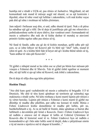 humbja më e rëndë e UÇK-së, pas rënies së Jasharëve. Megjithatë, në atë komunikatë nuk mund të mësoje asgjë më shumë, se sa një kornizim i thjeshtë, sikur të ishte vrarë një luftëtar i zakonshëm, i cili nuk kishte veçse pak ditë që ishte i rreshtuar në luftën çlirimtare. 
Jam ndjerë i befasuar asaj dite, si unë, edhe shumë të tjerë. Nuk e di përse ka ndodhur një gjë e tillë. Do të doja të justifikoja çdo gjë me ofensivën e jashtëzakonshme serbe të atyre ditëve, kur vendoset emri i komandantit në mesin e ushtarëve dhe nuk do të kisha dashur të mendoj se atavizmi primitiv kishte ngelur edhe pas rënies së tij. 
Në fund të fundit, edhe ata që do të kishin menduar, qoftë edhe për një çast, se ai ishte kthyer në Kosovë për t'u bërë një "shef” lufte, mund të ishin të qetë. Ai e kishte bërë fakt të kryer atë që i kishte thënë nënës së tij, "kam ardhur të vdes për Kosovën”. 
* * * 
Të gjithë e mbajnë mend se ku ishin ose se çfarë po bënin kur mësuan për vrasjen e Fehmiut dhe të Xhevës. Tek të gjithë është ngulitur ai moment dhe, në një luftë si ajo që ishte në Kosovë, nuk është e zakonshme. 
Do të doja të sillja disa nga këto përjetime: 
Hashim Thaçi: 
"Ato ditë kam qenë vazhdimisht në mesin e ushtarëve të brigadës 113 të Drenicës. Me ditë të tëra kemi qëndruar në territorin që sulmohej nga makineria e rëndë serbe. Në këto rrethana e kemi marrë lajmin për rënien e tij vërtet heroike. Lajmin për rënien e Fehmiut e kemi marrë të gjithë me dhimbje të madhe dhe pikëllim, por edhe me krenari të rrallë. Rënia e Fehmi Lladrovcit kishte domethënie të madhe për luftën, për ne, bashkëluftëtarët e tij. Ai ra në ballë të frontit, duke qëndruar si burrat dhe luftëtarët e devotshëm për lirinë e Kosovës. Emri i Fehmi Lladrovcit hyn në radhën e emrave më të shquar të luftës së Ushtrisë Çlirimtare të Kosovës dhe të historisë sonë të re. Fehmi Lladrovci hyn në radhën e komandantëve që i bën nder luftës sonë të drejtë, duke e përjetësuar emrin e tij në mesin e njerëzve më të shquar të kombit...”  