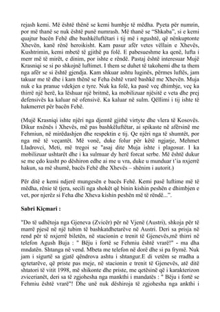 rejash kemi. Më është thënë se kemi humbje të mëdha. Pyeta për numrin, por më thanë se nuk është punë numrash. Më thanë se “Shkaba”, si e kemi quajtur bacën Fehë dhe bashkëluftëtari i tij më i ngushtë, që nënkuptonte Xhevën, kanë rënë heroikisht. Kam pasur afër vetes vëllain e Xhevës, Kushtrimin, kemi mbetë të gjithë pa folë. E pabesueshme ka qenë, lufta i merr më të mirët, e dinim, por ishte e rëndë. Pastaj është interesuar Mujë Krasniqi se si po shkojnë luftimet. I them se duhet të takohemi dhe ta them nga afër se si është gjendja. Kam shkuar ashtu luginës, përmes luftës, jam takuar me të dhe i kam thënë se Feha është vrarë bashkë me Xhevën. Muja nuk e ka pranue vdekjen e tyre. Nuk ka folë, ka pasë veç dhimbje, veç ka thirrë një herë, ka lëshuar një britmë, ka mobilizuar njësitë e veta dhe prej defensivës ka kaluar në ofensivë. Ka kaluar në sulm. Qëllimi i tij ishte të hakmerret për bacën Fehë. 
(Mujë Krasniqi ishte njëri nga djemtë gjithë virtyte dhe vlera të Kosovës. Dikur nxënës i Xhevës, më pas bashkëluftëtar, ai spikaste në afërsinë me Fehmiun, në mirëdashjen dhe respektin e tij. Qe njëri nga të shumtët, por nga më të veçantët. Më vonë, duke folur për këtë ngjarje, Mehmet Lladrovci, Meti, më tregoi se "asaj dite Muja ishte i plagosur. I ka mobilizuar ushtarët dhe i ka sulmuar dy herë forcat serbe. Më është dukur se me çdo kusht po dëshiron edhe ai me u vra, duke u munduar t’ia nxjerrë hakun, sa më shumë, bacës Fehë dhe Xhevës – shënim i autorit.) 
Për ditë e kemi ndjerë mungesën e bacës Fehë. Kemi pasë luftime më të mëdha, rënie të tjera, secili nga shokët që binin kishin peshën e dhimbjen e vet, por njerëz si Feha dhe Xheva kishin peshën më të rëndë...”. 
Sabri Kiçmari : 
"Do të udhëtoja nga Gjeneva (Zvicër) për në Vjenë (Austri), shkoja për të marrë pjesë në një tubim të bashkatdhetarëve në Austri. Deri sa prisja në rend për të nxjerrë biletën, në stacionin e trenit të Gjenevës,më thirri në telefon Agush Buja : " Bëju i fortë se Fehmiu është vrarë!" - ma dha mndatën. Shtanga në vend. Mbeta me telefon në dorë dhe si pa frymë. Nuk jam i sigurtë sa gjatë qëndrova ashtu i shtangur.E di vetëm se rradha a qytetarëve, që priste pas meje, në stacionin e trenit të Gjenevës, atë ditë shtatori të vitit 1998, më shikonte dhe priste, me qetësinë që i karakterizon zvicerianët, deri sa të zgjohesha nga mankthi i mandatës : " Bëju i fortë se Fehmiu është vrarë"! Dhe unë nuk dëshiroja të zgjohesha nga ankthi i  