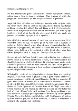 mandatës. Kishte rënë për liri". 
Për disa ditë me radhë qielli i Kosovës ishte i rënduar nga tymrat e flakëve, ndërsa toka e Kosovës ishte e përgjakur. Mes tymrave të luftës dhe përgjakjes kishte ndodhur një ndër epopetë e ndritura të qëndresës. 
Asgjë nuk ishte e humbur. Ata i shërbyen Kosovës, edhe me jetën, edhe me rënien e tyre. Ishte një shërbesë e pafund, rrjedhë logjike e gjithçkaje që kishte ndodhur deri atëherë. Dhe nuk kishte se si të ndodhte ndryshe: ata nuk ishin dy njerëz që ende nuk e kishin bërë emrin e tyre. Ishin dy nga korifejtë e lirisë së një kombi, dhe duke qenë të tillë, ata morën ato përmasa që kombi ua jep bijve të vet të zgjedhur. 
Ishte një rënie e harruar? Askush, për asnjë çast, nuk e ka menduar. Në të kundërtën, ishte një nga ato rënie që ka në vete farën e ngritjes së ardhshme. Është e vërtetë se pas kësaj ofensive të jashtëzakonshme dhe tragjikisht të përgjakshme, pas rënies së Fehmi dhe Xheva Lladrovcit, filluan rishtas fjalët se u thyen djemtë e luftës, dikujt edhe i vinte keq, dikush tjetër priste rastin të "bëhej më i fortë nga ofensiva serbe”. 
Drenica, djemtë e luftës në Drenicë, nuk e ndjenë kështu. Ata vendosën të marrin hakun e tij dhe të dëshmorëve të tjerë, të të martirizuarëve. Në shenjë hakmarrjeje u bënë katër aksione. Të gjithë drejtuesit morën pjesë, u sulmuan pozicionet serbe në katër drejtime dhe filloi kështu preludi i mësymjes së Ushtrisë Çlirimtare të Kosovës. Ishte një prelud i lavdishëm, që solli një përfundim historik. 
Në brigadën 114 nisi për herë të parë dhënia e betimit. Ishte hera e parë që Brigada, e cila mori emrin e prijësit të saj të parë “Fehmi Lladrovci”, tashmë e drejtuar nga një figurë e denjë historike, Ilaz Kodra, rreshtohej. U gjend dita e duhur: 28 Nëntori, dita e Flamurit dhe e Pavarësisë. U vendos që në këtë ditë, denjësisht, të bëhej betimi i ushtarit dhe ceremonia. Ideja e shtabit të Zonës Operative të Drenicës ishte që të fillojë ceremonia e betimit pikërisht në këtë brigadë, në nderimin e Njeriut që ishte betuar një herë për lirinë e Kosovës dhe kurrë nuk ishte thyer dhe as nuk kishte hequr dorë. U vendos të bëhej e gjithë kjo ceremoni pikërisht aty ku ishin prehur Fehmiu, Xheva dhe shokët e tjerë të rënë në luftë. Si një nderim për gjakun që ishte derdhur, për jetët që ishin ndërprerë, si vazhdë e mëtejshme e amanetit. Dhe amanetin nuk e tret toka.  