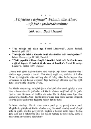 * * * 
„Përjetësia e dyfishtë“, Fehmiu dhe Xheva 
- një jetë e jashtëzakonshme 
_____________________________ 
Shkruan: Bedri Islami 
________________________________ 
* * * 
• "Veç vdekja më ndan nga Fehmi Lladrovci". Adem Jashari, Drenicë, prill 1997 
• "Vdekja për lirinë e Kosovës do të ishte fati im më i madh jetësor". Fehmi Lladrovci, prill 1998, Drenicë 
• "Zëri i popullit të Kosovës që kërkon liri, është më i fortë se krisma e gjithë topave të Serbisë të zbrasur së bashku". Xhevë Krasniqi- Lladrovci, nëntor 1989, Drenicë 
...Pastaj mbi gjithë luginën kishte rënë heshtja. Ajri ishte i mbushur dhe i rënduar nga tymnaja e barotit. Nuk dukej asgjë, veç shtëpive që kishin filluar të ridigjeshin diku më larg dhe të dukej sikur befas lugina ishte shndërruar në një kazan të zjarrtë. Nga tymrat që silleshin sipër tij, pylli dukej sikur kishte filluar të lëvizte. 
Ata kishin mbetur aty, bri njëri-tjetrit, dhe kjo kishte qenë zgjidhja e tyre. Nuk kishin dashur fat tjetër dhe nuk kishin kërkuar asnjëherë një fat tjetër. Fijet e barit lëviznin së bashku me erën dhe të dukej sikur kjo ishte lamtumira e fundit. Asaj i kishte mbetur njëra dorë pranë zemrës së tjetrit, sikur të kishte dashur t'ia dëgjonte rrahjet deri në fund. 
Po binte mbrëmja. Do të vinte nata e parë pa ta, pastaj dita e parë. Megjithatë, gjithçka që kishte ndodhur asaj dite do të mbahej mend për një kohë të gjatë, ndoshta përgjithnjë. Kujtesa e kombit ishte hapur. Kishte qenë çdo gjë e natyrshme dhe, siç ndodh përherë në këto raste, gjërat e natyrshme janë edhe të përjetshme.  