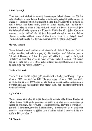 Adem Demaçi: 
"Nuk kam pasë dëshirë ta mendoj Drenicën pa Fehmi Lladrovcin. Mirëpo lufta i ka ligjet e veta. Fehmi Lladrovci ishte një njeri që të gjitha sendet në jetën e tij i kuptonte shumë seriozisht. Fehmi Lladrovci ishte një nga ata që nuk u largua nga lufta kurrë, edhe në luftën ilegale, edhe në luftën e armatosur ishte në vijën e parë të frontit. Meritat e Fehmi Lladrovcit janë të mëdha për shtetin e pavarur të Kosovës. Vetëm kur të krijohet Kosova e pavarur, vetëm atëherë do të jetë Përmendorja që e meriton Fehmi Lladrovci, vetëm atëherë mund të themi se e kemi kryer detyrën tonë. Drenica heroike do të dijë të ruajë përmendoren e Fehmi Lladrovcit”. 
Murat Jashari: 
"Baca Adem ka pasë besim shumë të madh tek Fehmi Lladrovci. Deri në vdekje, thoshte, nuk ndahem prej tij. Për familjen tonë Feha ka qenë si Ademi, si Hamza, si Rifati, ka qenë një vëlla i tyre, një mixh i joni. Luftëtarë ka pasë Shqipëria, ka qenë normale, edhe diplomatë, politikanë, por që t’i ketë një njeri të dyja, edhe luftëtar, edhe politikan, ato i ka pasë në këtë luftë veç Fehmi Lladrovci”. 
Lulëzim Jashari: 
"Baca Fehë ka folë të njëjtat fjalë, si atëherë kur ka hyrë në lëvizjen ilegale në vitin 1976, ato fjalë i ka folë edhe para gjyqit në vitin 1986, ato fjalë i ka folë edhe në vitin 1998, dhe me ato fjalë ka vdekë. Ai ka pasë principet e preme, të sakta, nuk ka pa se mos preket kush, por i ka shprehë principet e veta saktësisht". 
Agim Çeku: 
"Jam i lumtur që i takoj të njëjtit komb që i takonte edhe Fehmi Lladrovci. Fehmi Lladrovci të gjitha provimet në jetën e tij, dhe ato provime janë jo vetëm të shkollës, por provimi i atdhedashurisë, provimi i trimërisë, i guximit, i heroizmit, provimi i organizimit, i komandimit dhe i drejtimit, provimi i artit të luftës: të gjitha këto provime Fehmi Lladrovci i dha me notën shkëlqyeshëm..." 
Ali Ahmeti:  