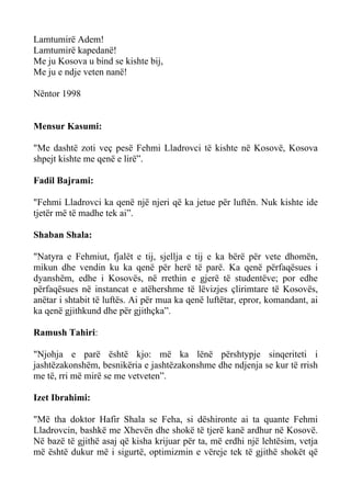 Lamtumirë Adem! 
Lamtumirë kapedanë! 
Me ju Kosova u bind se kishte bij, 
Me ju e ndje veten nanë! 
Nëntor 1998 
Mensur Kasumi: 
"Me dashtë zoti veç pesë Fehmi Lladrovci të kishte në Kosovë, Kosova shpejt kishte me qenë e lirë”. 
Fadil Bajrami: 
"Fehmi Lladrovci ka qenë një njeri që ka jetue për luftën. Nuk kishte ide tjetër më të madhe tek ai”. 
Shaban Shala: 
"Natyra e Fehmiut, fjalët e tij, sjellja e tij e ka bërë për vete dhomën, mikun dhe vendin ku ka qenë për herë të parë. Ka qenë përfaqësues i dyanshëm, edhe i Kosovës, në rrethin e gjerë të studentëve; por edhe përfaqësues në instancat e atëhershme të lëvizjes çlirimtare të Kosovës, anëtar i shtabit të luftës. Ai për mua ka qenë luftëtar, epror, komandant, ai ka qenë gjithkund dhe për gjithçka”. 
Ramush Tahiri: 
"Njohja e parë është kjo: më ka lënë përshtypje sinqeriteti i jashtëzakonshëm, besnikëria e jashtëzakonshme dhe ndjenja se kur të rrish me të, rri më mirë se me vetveten”. 
Izet Ibrahimi: 
"Më tha doktor Hafir Shala se Feha, si dëshironte ai ta quante Fehmi Lladrovcin, bashkë me Xhevën dhe shokë të tjerë kanë ardhur në Kosovë. Në bazë të gjithë asaj që kisha krijuar për ta, më erdhi një lehtësim, vetja më është dukur më i sigurtë, optimizmin e vëreje tek të gjithë shokët që  