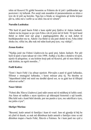 ishin në Kosovë.Të gjithë besonim se Fehmiu do të jetë i palëkundur nga pozicioni i tij luftarak. Por asnjë nuk mundëm të paramendonim se rënia e tyre do të jetë aq heroike. Nga kjo u binda se imagjinata që kisha krijuar për ta, ishte më e varfër se sa ishin Ata në të vërtetë”. 
Nuredin Lushtaku: 
"Për herë të parë bacin Fehë e kam njohë prej fjalëve të Adem Jasharit. Ademi na ka treguar se po vjen Feha e do të jemi më të fortë. Të tjerë kanë thënë se është nisë një grup i papërgjegjshëm dhe se nuk duhet të bashkëpunohet me ta. Ademi i ka thënë se ata janë shokë të mi, Feha është shoku im, vëllai im, dhe nuk më ndan kush prej tyre, veç vdekja”. 
Zenun Kodra: 
"Njohja jonë me Fehmi Lladrovcin ka qenë prej Adem Jasharit. Por për herë të parë e kam takuar në vitin 1998. Ardhja e tij dhe e shokëve të tjerë, njerëz të përgatitur, si ata kishim krejt pak në Kosovë, për të mos thënë se nuk kishim, na ngriti moralin...” 
Fadil Kodra: 
"Emri i bacit Fehë i ka afruar njerëzit. Përvojën e parë të gjerë luftarake, fillimet e strategjisë luftarake, i kemi mësuar prej tij. Na thoshte se "shpeshherë është më mirë me derdhë djersë sot, se sa gjak kur të fillojnë ofensivat serbe”. 
Naser Idrizi: 
"Fehmi dhe Xheva Lladrovci janë ndër emrat më të mëdhenj të luftës sonë. Ata futen në radhën e atyre njerëzve që shkruajnë historinë e një kombi. Dhe këtë nuk e kanë bërë dosido, por me punën e tyre, me sakrificat e tyre, me jetën e tyre”. 
Shefqet Morina: 
"Besomë, katër antarë të familjes i kam të vrarë. Jam në gjendje të bëj be në çfarë të duash, se nuk më dhimbsen katër antarët e familjes sime sa më dhimben trupat e bacës Fehë, Xhevës e Fatimes. Se i kam parë me sytë e  