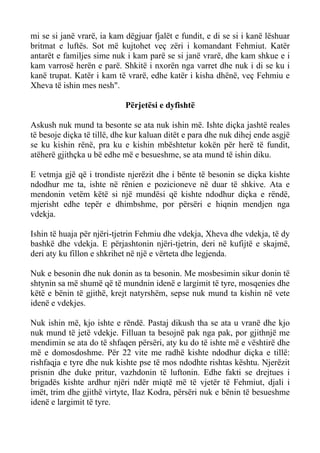 mi se si janë vrarë, ia kam dëgjuar fjalët e fundit, e di se si i kanë lëshuar britmat e luftës. Sot më kujtohet veç zëri i komandant Fehmiut. Katër antarët e familjes sime nuk i kam parë se si janë vrarë, dhe kam shkue e i kam varrosë herën e parë. Shkitë i nxorën nga varret dhe nuk i di se ku i kanë trupat. Katër i kam të vrarë, edhe katër i kisha dhënë, veç Fehmiu e Xheva të ishin mes nesh". 
Përjetësi e dyfishtë 
Askush nuk mund ta besonte se ata nuk ishin më. Ishte diçka jashtë reales të besoje diçka të tillë, dhe kur kaluan ditët e para dhe nuk dihej ende asgjë se ku kishin rënë, pra ku e kishin mbështetur kokën për herë të fundit, atëherë gjithçka u bë edhe më e besueshme, se ata mund të ishin diku. 
E vetmja gjë që i trondiste njerëzit dhe i bënte të besonin se diçka kishte ndodhur me ta, ishte në rënien e pozicioneve në duar të shkive. Ata e mendonin vetëm këtë si një mundësi që kishte ndodhur diçka e rëndë, mjerisht edhe tepër e dhimbshme, por përsëri e hiqnin mendjen nga vdekja. 
Ishin të huaja për njëri-tjetrin Fehmiu dhe vdekja, Xheva dhe vdekja, të dy bashkë dhe vdekja. E përjashtonin njëri-tjetrin, deri në kufijtë e skajmë, deri aty ku fillon e shkrihet në një e vërteta dhe legjenda. 
Nuk e besonin dhe nuk donin as ta besonin. Me mosbesimin sikur donin të shtynin sa më shumë që të mundnin idenë e largimit të tyre, mosqenies dhe këtë e bënin të gjithë, krejt natyrshëm, sepse nuk mund ta kishin në vete idenë e vdekjes. 
Nuk ishin më, kjo ishte e rëndë. Pastaj dikush tha se ata u vranë dhe kjo nuk mund të jetë vdekje. Filluan ta besojnë pak nga pak, por gjithnjë me mendimin se ata do të shfaqen përsëri, aty ku do të ishte më e vështirë dhe më e domosdoshme. Për 22 vite me radhë kishte ndodhur diçka e tillë: rishfaqja e tyre dhe nuk kishte pse të mos ndodhte rishtas kështu. Njerëzit prisnin dhe duke pritur, vazhdonin të luftonin. Edhe fakti se drejtues i brigadës kishte ardhur njëri ndër miqtë më të vjetër të Fehmiut, djali i imët, trim dhe gjithë virtyte, Ilaz Kodra, përsëri nuk e bënin të besueshme idenë e largimit të tyre.  