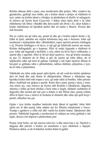 Kështu shkuan ditët e para, mes mosbesimit dhe pritjes. Mes vendeve ku gjendeshin, gjithnjë mes luftës, ata e kishin idenë e pritjes së rikthimit të tyre, ashtu siç kishin idenë e rilindjes së përditshme të diellit, të mëngjesit, të erërave që frynin buzë Çiçavicës. I dukej sikur njëra dorë e tij ishte mbështetur tek Drini i Bardhë dhe dora tjetër tek Drini i Zi, sikur kokën e kishte mbështetur në bjeshkët përbri dhe në malet e Sharrit. Prisnin dhe nuk besonin. 
Por jo vetëm ata që ishin aty, pranë tij dhe që e kishin ndjerë dorën e tij. Edhe të tjerë, ndoshta me mijëra kilometra larg nuk e besonin. Ishte një mosbesim i tejskajshëm dhe i dhimbshëm, sepse njerëzit prisnin rishfaqjen e tij. Prisnin rishfaqjen e të dyve, si një gjë që lehtësisht merret me mend. Kështu dalëngadalë, pa e kuptuar, filloi të endej legjenda e rikthimit të tyre. Ishte një legjendë e dyfishtë, e cila, ashtu siç lëviz llava vullkanike, e zjarrtë dhe e ngrohtë, filloi të lëvizë drejt njerëzve. Ata që kishin menduar se pas 22 shtatorit do të flitej si për dy njerëz që ishin dikur, do të ndjeheshin edhe një herë të gabuar. Gjithnjë e më tepër njerëzit filluan të besojnë se gjithçka ishte e përkohshme, ndërsa rikthimi, përjetësia e tyre, do të ishte e përjetshme. 
Ndërkohë ata ishin ende pranë njëri-tjetrit, në atë vend ku kishin qëndruar deri në fund dhe nuk donin të shkëputeshin. Dherat e shkëputur nga bjeshka kishin rënë mbi trupat e tyre, që ende ishin së bashku. Ishte përzier dheu i kadifejtë me gjakun e pastër. Kaloi dita e parë, pastaj e dyta, e treta. Ata rrinin aty, mes erërave që frynin mbi Kodrën e Qëndresës, dëgjohej zhurma e luftës që herë afrohej e herë ishte e largët, shtëpitë vazhdonin të digjeshin dhe tymrat për një çast u dukën si një fillesë nate, pastaj rishtas filloi të bjerë vesa e netëve të freskëta të shtatorit dhe ishte një qiell krejt i pastër, mbushur me yje. 
Gjaku i tyre kishte rrjedhur butësisht drejt dheut të ngrohtë. Ishte bërë njësh me të dhe pastaj ishte ndalur aty ku fillonin rrënjëzimet e lisave. Tundja e gjetheve u sillte më afër vatrën ku kishin lindur. Qëndronin dhe prisnin. Ndërkohë legjenda e mosbesimit të vdekjes po rritej gjithnjë e më tepër, derisa u bë shpresë e përhershme jete. 
Pastaj, krejt befas, në një stacion televiziv u dha intervista e tij. Njerëzit e dëgjuan dhe përsëri e kishin në mendimin e tyre rikthimin e shpejtë. Përderisa duhet, ai do të kthehet, kishin thënë të gjithë.  