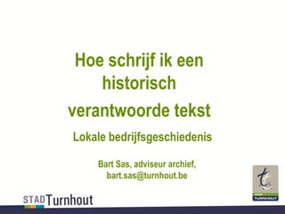 Hoe schrijf ik een
historisch
verantwoorde tekst
Lokale bedrijfsgeschiedenis
Bart Sas, adviseur archief,
bart.sas@turnhout.be
 