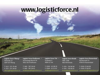 www.logisticforce.nl




•   Logistic Force Tilburg •   Logistic Force Eindhoven •   Logistic Force Tiel •                      •
                                                                                    Logistic Force Breda   Logistic Force Roosendaal
    Heieinde 13                Achtseweg Noord 54           Oudewei 4               IABC 5186              Klerkenveld 15
    5047 SX Tilburg            5651 GG Eindhoven            4004 LS Tiel            4814 RA Breda          4704 SV Roosendaal

    T: 013 - 571 70 48         T: 040 - 787 36 60           T: 0344 - 61 08 20      T: 076 - 720 06 00     T: 0165-72 66 00
    F: 013 - 571 34 65         F: 040 - 787 36 61           F: 0344 - 61 91 81      F: 076 - 720 06 01     F: 0165-72 66 01
    tilburg@logisticforce.nl   eindhoven@logisticforce.nl   tiel@logisticforce.nl   breda@logisticforce.nl roosendaal@logisticforce.nl
 