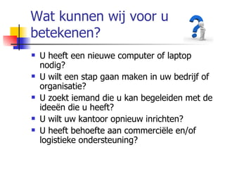 Wat kunnen wij voor u betekenen? U heeft een nieuwe computer of laptop nodig? U wilt een stap gaan maken in uw bedrijf of organisatie? U zoekt iemand die u kan begeleiden met de ideeën die u heeft? U wilt uw kantoor opnieuw inrichten? U heeft behoefte aan commerciële en/of logistieke ondersteuning? 