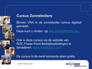 Cursus Zonneboilers
Binnen VRA is de zonneboiler cursus digitaal
gemaakt.
Deze kunt u vinden op ww.educationer.eu.

Ook is deze cursus via de website van
ROC Friese Poort Bedrijfsopleidingen te
benaderen. www.friesepoort.com
De cursus is de eerst komende jaren gratis

 