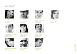 uw team



Alain Callebaut       Michel Acke                 Anthony Boussy      Eveline Frigne
Managing Director     Account Director Brussels   Creative Director   Account Manager
alain@c2.be           michel@c2.be                anthony@c2.be       eveline@c2.be




Marisa Van Cauteren   Nancy Bertens               Ingrid Eenaerts
Graphic Designer      Graphic Designer            Account Manager
marisa@c2.be          nancy@c2.be                 ingrid@c2.be




                                                                                        www.c2.be
Stephanie Callebaut   Tom Covent                  Jan Jacobs
P.R.                  Accountant                  Copywriter
stephanie@c2.be       tom@c2.be                   jan@c2.be
 