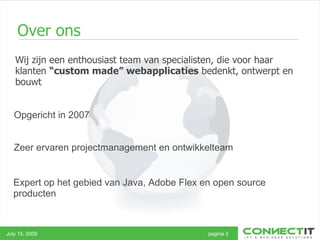 Wij zijn een enthousiast team van specialisten, die voor haar klanten  “custom made” webapplicaties  bedenkt, ontwerpt en bouwt Over ons July 15, 2009 pagina 3 Opgericht in 2007 Zeer ervaren projectmanagement en ontwikkelteam  Expert op het gebied van Java, Adobe Flex en open source producten 