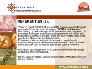REFERENTIES (2):
•Vanaf 01 maart 2009 tot 01 januari 2010 tevens projectleider bij de
 gemeente Schiedam voor het project ‘PIEKEN in Schiedam’.
 Met het oog op de invoering van de Wet Participatiebudget had de
 gemeente Schiedam als landelijke pilotgemeente niet alleen een
 budgettaire operatie voor ogen, maar ook een verdere verbetering
 van de dienstverlening aan haar burgers.
 Er is gewerkt via een wijkgerichte aanpak en een integrale
 dienstverlening vanuit een multidisciplinair team. Deze pilot heeft
 model gestaan voor de nieuwe organisatie Werk & Inkomen.

•Individueel coachingstraject m.b.t. persoonlijke ontwikkeling naar
 zelfstandig ondernemerschap.

•Mentor van een student van de opleiding Hoger Management voor
 Zorg en Welzijn.


                                          WWW.INTERIMAIR.INFO
 