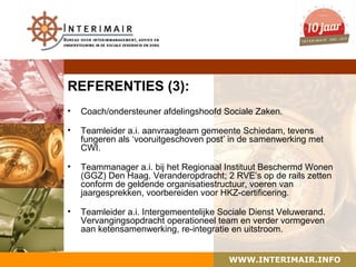 REFERENTIES (3):
•   Coach/ondersteuner afdelingshoofd Sociale Zaken.

•   Teamleider a.i. aanvraagteam gemeente Schiedam, tevens
    fungeren als ‘vooruitgeschoven post’ in de samenwerking met
    CWI.

•   Teammanager a.i. bij het Regionaal Instituut Beschermd Wonen
    (GGZ) Den Haag. Veranderopdracht; 2 RVE’s op de rails zetten
    conform de geldende organisatiestructuur, voeren van
    jaargesprekken, voorbereiden voor HKZ-certificering.

•   Teamleider a.i. Intergemeentelijke Sociale Dienst Veluwerand.
    Vervangingsopdracht operationeel team en verder vormgeven
    aan ketensamenwerking, re-integratie en uitstroom.


                                        WWW.INTERIMAIR.INFO
 