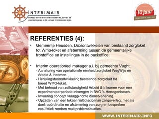 REFERENTIES (4):
•   Gemeente Heusden. Doorontwikkelen van bestaand zorgloket
    tot Wmo-loket en afstemming tussen de gemeentelijke
    frontoffice en instellingen in de backoffice.

•   Interim operationeel manager a.i. bij gemeente Vught.
    - Aansturing van operationele eenheid zorgloket WegWijs en
      Arbeid & Inkomen.
    - Herijking/doorontwikkeling bestaande zorgloket tot
      breed WMO-loket.
    - Met behoud van zelfstandigheid Arbeid & Inkomen voor een
      experimenteerperiode inbrengen in BVG 's-Hertogenbosch.
    - Invoering concept vraaggerichte dienstverlening.
    - Opzetten van een lokaal multidisciplinair zorgoverleg, met als
      doel: coördinatie en afstemming van zorg en bespreken
      casuïstiek rondom multiproblemsituaties.

                                               WWW.INTERIMAIR.INFO
 