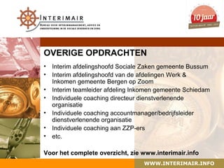OVERIGE OPDRACHTEN
• Interim afdelingshoofd Sociale Zaken gemeente Bussum
• Interim afdelingshoofd van de afdelingen Werk &
  Inkomen gemeente Bergen op Zoom
• Interim teamleider afdeling Inkomen gemeente Schiedam
• Individuele coaching directeur dienstverlenende
  organisatie
• Individuele coaching accountmanager/bedrijfsleider
  dienstverlenende organisatie
• Individuele coaching aan ZZP-ers
• etc.

Voor het complete overzicht, zie www.interimair.info
                                 WWW.INTERIMAIR.INFO
 