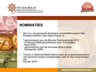 NOMINATIES

•   Het t.b.v. de gemeente Schiedam ontwikkelde project ‘Met
    Kompas Koersen naar Eigen Kracht’ is:
    * genomineerd voor de Movisie Participatieprijs 2012
    * in februari 2009 gecertificeerd door ‘Interventies
      Naar Werk’
    * genomineerd voor de Innovatie Award Grote
      Gemeenten 2009.

•   Tevens is Interimair/Marlé Nijhuis door de projectmedewerkers
    van genoemd project voorgedragen voor de titel Zorgmanager
    van
    het jaar 2010.


                                        WWW.INTERIMAIR.INFO
 