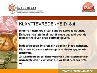 KLANTTEVREDENHEID 8,4
Interimair helpt uw organisatie op koers te houden.
De koers van Interimair wordt mede bepaald door de
tevredenheid van onze opdrachtgevers.

In de afgelopen 10 jaren zijn de zeilen in top gehesen.
Dit is ook bij onze opdrachtgevers niet onopgemerkt
gebleven.
Zij waardeerden de dienstverlening van Interimair met
gemiddeld een 8,4 en daar zijn we best heel erg trots
op!

                                  WWW.INTERIMAIR.INFO
 