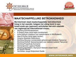 MAATSCHAPPELIJKE BETROKKENHEID
Bij Interimair staat maatschappelijke betrokkenheid
hoog in het vaandel, hetgeen tot uiting komt in een
breed scala aan (sponsor) activiteiten dat zich uitstrekt
van regionaal tot internationaal niveau.
•   Stichting SOS-Kinderdorpen
•   A Sisters Hope (strijd tegen borstkanker)
•   Actie KaDoos (cadeaus voor weeskinderen in Wit-Rusland)
•   Alpe D’HuZes (strijd tegen kanker)
•   Hospice Noetsele Hellendoorn
•   Stichting Sibusiso (verstandelijk gehandicapte kinderen Tanzania)
•   Stichting WaWaF (leerwerkproject voor dakloze ouderen Tanzania)
•   Stichting Projecthulp Suriname
•   Gemengd koor Ligatura Raalte
•   Stichting Sporttalent, Olympisch Netwerk IJssel-Vecht
    en Noord-Veluwe
•   Het Britten Jeugd Strijkorkest Zwolle

                                            WWW.INTERIMAIR.INFO
 