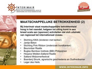 MAATSCHAPPELIJKE BETROKKENHEID (2)
Bij Interimair staat maatschappelijke betrokkenheid
hoog in het vaandel, hetgeen tot uiting komt in een
breed scala aan (sponsor) activiteiten dat zich uitstrekt
van regionaal tot internationaal niveau.

•   Stichting KIKA (kinderen met kanker)
•   Jantje Beton
•   Stichting Pink Ribbon (onderzoek borstkanker)
•   Beursvloer Raalte
•   Buglas Bamboo Institute (BBI) Philippijnen
•   Hospice Midden-Salland Raalte
•   Salland Midzomerfestival
•   Boerderij Strunk, agrarische geschiedenis en Oudheidkamer
•   Leger des Heils

                                    WWW.INTERIMAIR.INFO
 