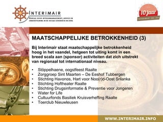 MAATSCHAPPELIJKE BETROKKENHEID (3)
Bij Interimair staat maatschappelijke betrokkenheid
hoog in het vaandel, hetgeen tot uiting komt in een
breed scala aan (sponsor) activiteiten dat zich uitstrekt
van regionaal tot internationaal niveau.

•   Stöppelhaene, oogstfeest Raalte
•   Zorggroep Sint Maarten – De Eeshof Tubbergen
•   Stichting Havonos, Hart voor Noo(r)d-Oost Srilanka
•   Stichting Hoftheater Raalte
•   Stichting Drugsinformatie & Preventie voor Jongeren
•   Water for Life
•   Cultuurfonds Basiliek Kruisverheffing Raalte
•   Toerclub Nieuwleusen



                                        WWW.INTERIMAIR.INFO
 