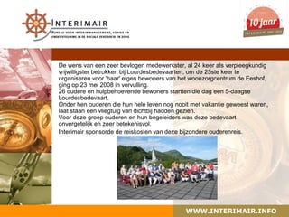 De wens van een zeer bevlogen medewerkster, al 24 keer als verpleegkundig
vrijwilligster betrokken bij Lourdesbedevaarten, om de 25ste keer te
organiseren voor 'haar' eigen bewoners van het woonzorgcentrum de Eeshof,
ging op 23 mei 2008 in vervulling.
26 oudere en hulpbehoevende bewoners startten die dag een 5-daagse
Lourdesbedevaart.
Onder hen ouderen die hun hele leven nog nooit met vakantie geweest waren,
laat staan een vliegtuig van dichtbij hadden gezien.
Voor deze groep ouderen en hun begeleiders was deze bedevaart
onvergetelijk en zeer betekenisvol.
Interimair sponsorde de reiskosten van deze bijzondere ouderenreis.




                                            WWW.INTERIMAIR.INFO
 