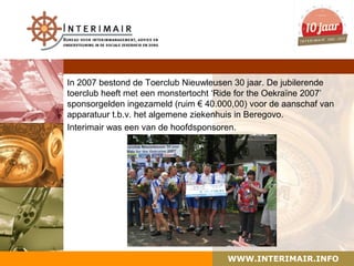 In 2007 bestond de Toerclub Nieuwleusen 30 jaar. De jubilerende
toerclub heeft met een monstertocht ‘Ride for the Oekraïne 2007’
sponsorgelden ingezameld (ruim € 40.000,00) voor de aanschaf van
apparatuur t.b.v. het algemene ziekenhuis in Beregovo.
Interimair was een van de hoofdsponsoren.




                                      WWW.INTERIMAIR.INFO
 