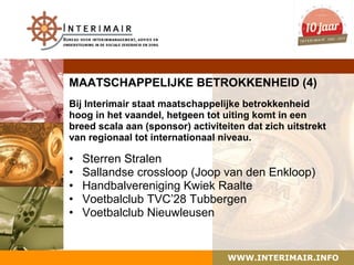 MAATSCHAPPELIJKE BETROKKENHEID (4)
Bij Interimair staat maatschappelijke betrokkenheid
hoog in het vaandel, hetgeen tot uiting komt in een
breed scala aan (sponsor) activiteiten dat zich uitstrekt
van regionaal tot internationaal niveau.

•   Sterren Stralen
•   Sallandse crossloop (Joop van den Enkloop)
•   Handbalvereniging Kwiek Raalte
•   Voetbalclub TVC’28 Tubbergen
•   Voetbalclub Nieuwleusen


                                   WWW.INTERIMAIR.INFO
 