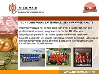 TVC 4 TUBBERGEN / S.V. NIEUWLEUSEN / HV KWIEK RAALTE

Interimair voorzag het gehele team van TVC 4 Tubbergen van een
professioneel tenue en zorgde ervoor dat het D2 elftal van
Nieuwleusen geheel in het nieuw op het voetbalveld verscheen.
Ook het jeugdteam C2 van de Handbalvereniging Kwiek uit Raalte werd
hieraan toegevoegd en de Stichting Sporttalent, Olympisch Netwerk
IJssel-Vecht en Noord-Veluwe.




                                     WWW.INTERIMAIR.INFO
 