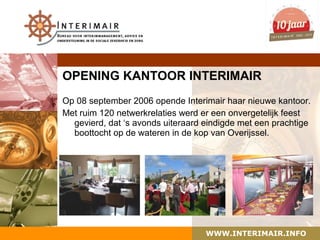 OPENING KANTOOR INTERIMAIR
Op 08 september 2006 opende Interimair haar nieuwe kantoor.
Met ruim 120 netwerkrelaties werd er een onvergetelijk feest
  gevierd, dat ‘s avonds uiteraard eindigde met een prachtige
  boottocht op de wateren in de kop van Overijssel.




                                   WWW.INTERIMAIR.INFO
 