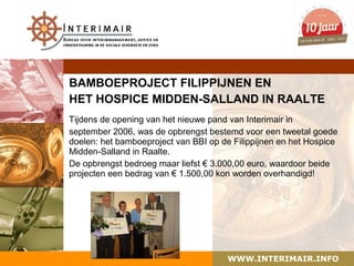 BAMBOEPROJECT FILIPPIJNEN EN
HET HOSPICE MIDDEN-SALLAND IN RAALTE
Tijdens de opening van het nieuwe pand van Interimair in
september 2006, was de opbrengst bestemd voor een tweetal goede
doelen: het bamboeproject van BBI op de Filippijnen en het Hospice
Midden-Salland in Raalte.
De opbrengst bedroeg maar liefst € 3.000,00 euro, waardoor beide
projecten een bedrag van € 1.500,00 kon worden overhandigd!




                                      WWW.INTERIMAIR.INFO
 