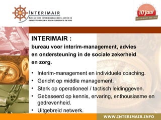 INTERIMAIR :
bureau voor interim-management, advies
en ondersteuning in de sociale zekerheid
en zorg.

• Interim-management en individuele coaching.
• Gericht op middle management.
• Sterk op operationeel / tactisch leidinggeven.
• Gebaseerd op kennis, ervaring, enthousiasme en
  gedrevenheid.
• Uitgebreid netwerk.
                            WWW.INTERIMAIR.INFO
 